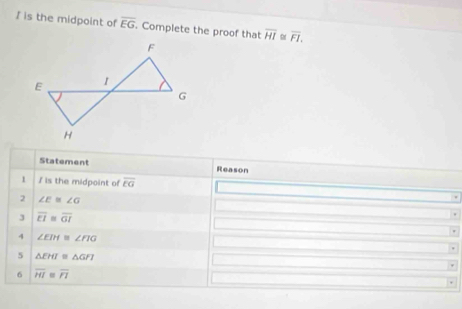 is the midpoint of overline EG. Complete the proof that overline HI α overline FI. 
Statement Reason
1 I is the midpoint of overline EG
2 ∠ E≌ ∠ G
J overline EI≌ overline GI
4 ∠ EIH≌ ∠ FIG
5 △ EHI≌ △ GFI
6 overline HI overline PP