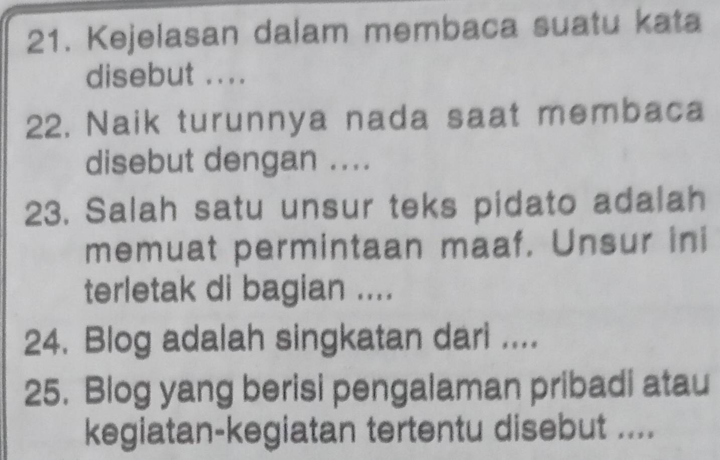 Kejelasan dalam membaca suatu kata 
disebut .... 
22. Naik turunnya nada saat membaca 
disebut dengan .... 
23. Salah satu unsur teks pidato adalah 
memuat permintaan maaf. Unsur ini 
terletak di bagian .... 
24. Blog adalah singkatan dari .... 
25. Blog yang berisi pengalaman pribadi atau 
kegiatan-kegiatan tertentu disebut ....