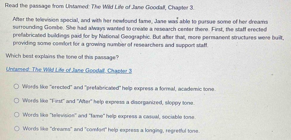 Read the passage from Untamed: The Wild Life of Jane Goodall, Chapter 3.
After the television special, and with her newfound fame, Jane was able to pursue some of her dreams
surrounding Gombe. She had always wanted to create a research center there. First, the staff erected
prefabricated buildings paid for by National Geographic. But after that, more permanent structures were built,
providing some comfort for a growing number of researchers and support staff.
Which best explains the tone of this passage?
Untamed: The Wild Life of Jane Goodall, Chapter 3
Words like "erected" and "prefabricated" help express a formal, academic tone.
Words like ''First'' and ''After'' help express a disorganized, sloppy tone.
Words like ''television' and "fame' help express a casual, sociable tone.
Words like "dreams" and "comfort" help express a longing, regretful tone.