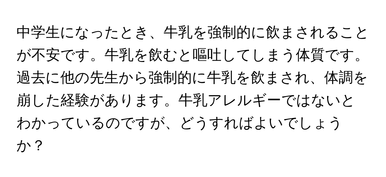 中学生になったとき、牛乳を強制的に飲まされることが不安です。牛乳を飲むと嘔吐してしまう体質です。過去に他の先生から強制的に牛乳を飲まされ、体調を崩した経験があります。牛乳アレルギーではないとわかっているのですが、どうすればよいでしょうか？