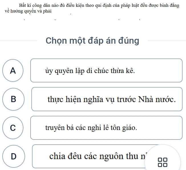 Bắt kì công dân nào đủ điều kiện theo qui định của pháp luật đều được bình đẳng
về hưởng quyền và phải
Chọn một đáp án đúng
A ủy quyên lập di chúc thừa kê.
B thực hiện nghĩa vụ trước Nhà nước.
C truyên bá các nghi lê tôn giáo.
D chia đêu các nguôn thu n