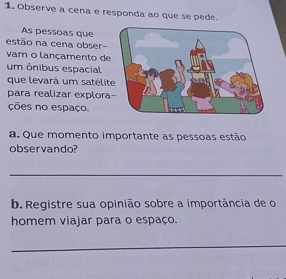 Observe a cena e responda ao que se pede. 
As pessoas que 
estão na cena obser- 
vam o lançamento de 
um ônibus espacial 
que levará um satélit 
para realizar explora 
ções no espaço. 
a. Que momento importante as pessoas estão 
observando? 
_ 
b. Registre sua opinião sobre a importância de o 
homem viajar para o espaço. 
_