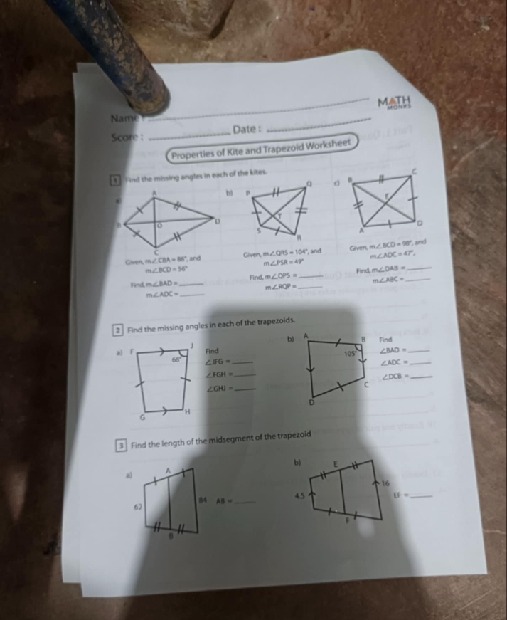 MATH
MONeS
Name
Score : _Date :
_
Properties of Kite and Trapezoid Worksheet
Find the missing angles in each of the kites.
Given, m∠ CBA=86 Given, m∠ QRS=104° , and Given. m∠ BCD=98°
and
m∠ ADC=47°,
m∠ PSR=49°
m∠ BCD=56° Find,
Find m∠ BAD= _ Find, m∠ QPS= _ _ m∠ DAB= __
m∠ ABC=
m∠ RQP=
m∠ ADC= _
2 Find the missing angles in each of the trapezoids.
b)Find
Find ∠ BAD= _
∠ IFG= _
∠ ADC= _
∠ FGH= _
∠ DCB= _
∠ GHI= _
3 Find the length of the midsegment of the trapezoid
b) E
a)
A
16
84 AB= _
4.5 EF= _
62
F
B