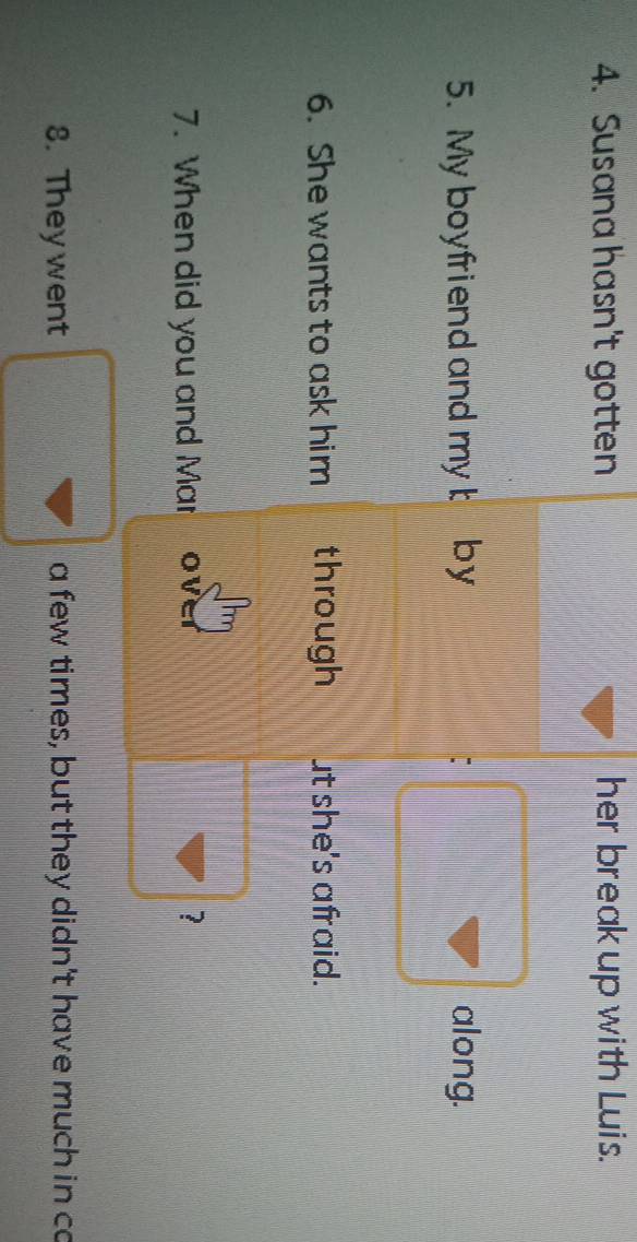 Susana hasn't gotten her break up with Luis. 
5. My boyfriend and my t by along. 
: 
6. She wants to ask him through ut she's afraid. 
7. When did you and Mar ov 
? 
8. Theywent a few times, but they didn't have much in ca