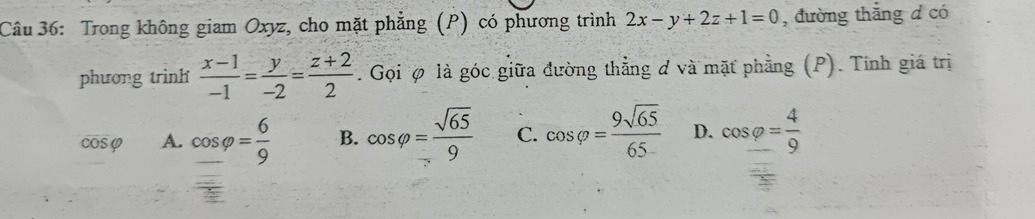 Trong không giam Oxyz, cho mặt phẳng (P) có phương trình 2x-y+2z+1=0 , đường thắng d có
phương trình  (x-1)/-1 = y/-2 = (z+2)/2 . Gọi φ là góc giữa đường thẳng ơ và mặt phẳng (P). Tính giá trị
cosφ A. cos varphi = 6/9  B. cos varphi = sqrt(65)/9  C. cos varphi = 9sqrt(65)/65  D. cos _ varphi = 4/9 