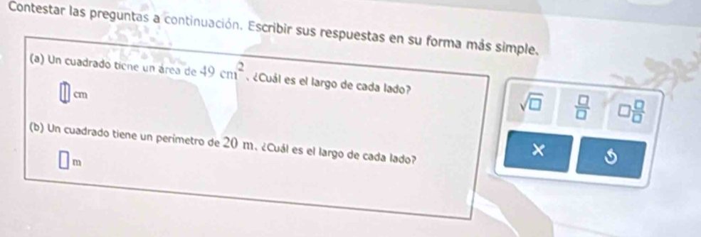 Contestar las preguntas a continuación. Escribir sus respuestas en su forma más simple.
(a) Un cuadrado ticne un área de 49cm^2. ¿Cuál es el largo de cada lado?
cm
sqrt(□ )  □ /□   □  □ /□  
(b) Un cuadrado tiene un perimetro de 20 m. ¿Cuál es el largo de cada lado?
×
m