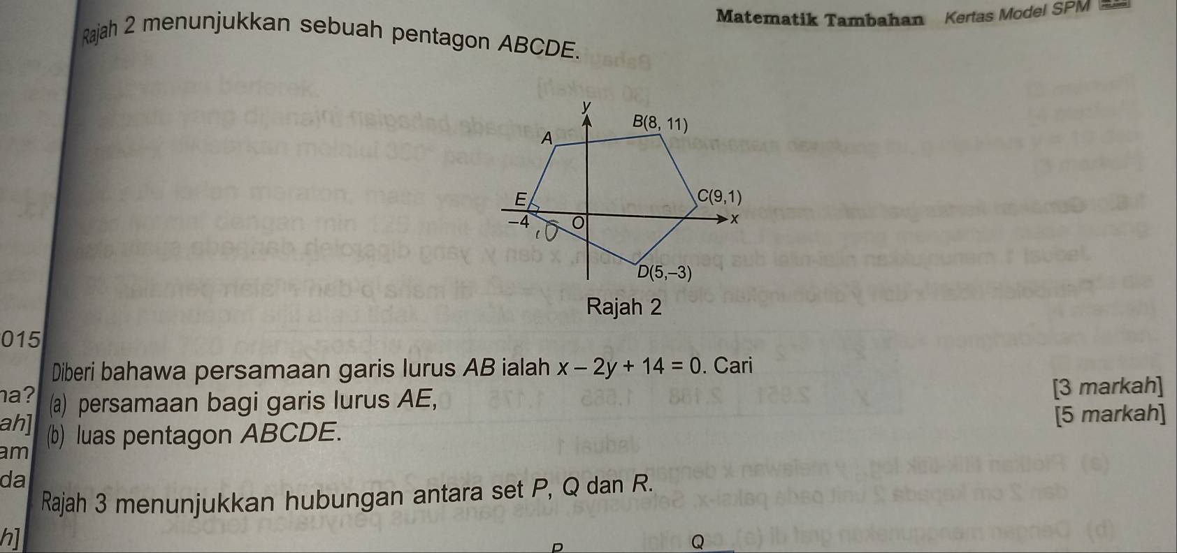 Matematik Tambahan Kertas Model SPM ==
Rajah 2 menunjukkan sebuah pentagon ABCDE.
015
Diberi bahawa persamaan garis lurus AB ialah x-2y+14=0. Cari
a? (a) persamaan bagi garis lurus AE, [3 markah]
ah] (b) luas pentagon ABCDE. [5 markah]
am
da
Rajah 3 menunjukkan hubungan antara set P, Q dan R.
h]
Q