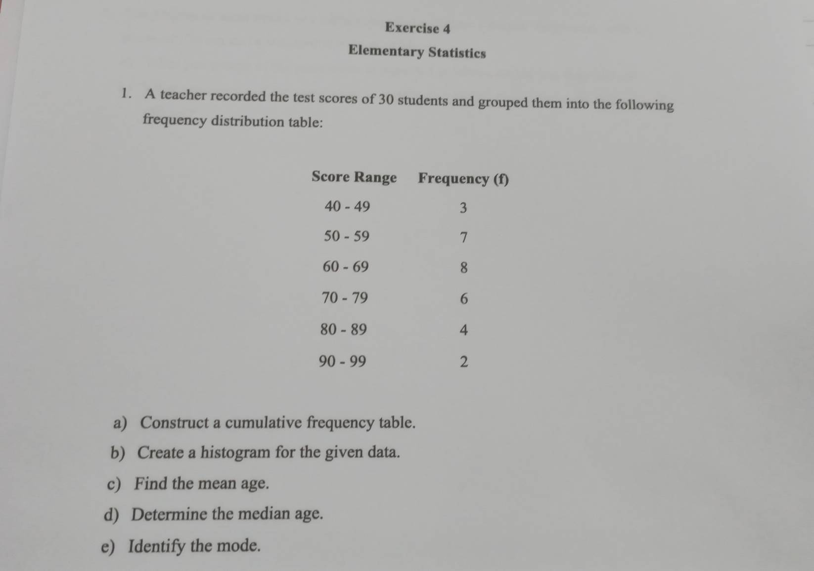 Elementary Statistics 
1. A teacher recorded the test scores of 30 students and grouped them into the following 
frequency distribution table: 
a) Construct a cumulative frequency table. 
b) Create a histogram for the given data. 
c) Find the mean age. 
d) Determine the median age. 
e) Identify the mode.