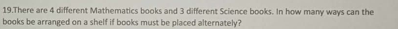 There are 4 different Mathematics books and 3 different Science books. In how many ways can the 
books be arranged on a shelf if books must be placed alternately?