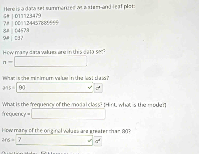 Here is a data set summarized as a stem-and-leaf plot: 
6# | 011123479
7# | 001124457889999 
8# | 04678
9# | 037
How many data values are in this data set?
n=□
What is the minimum value in the last class?
ans=|90 □  _ ≤  sigma^6
What is the frequency of the modal class? (Hint, what is the mode?) 
frequency =□
How many of the original values are greater than 80?
ans=|7 □ □ cd sigma^6