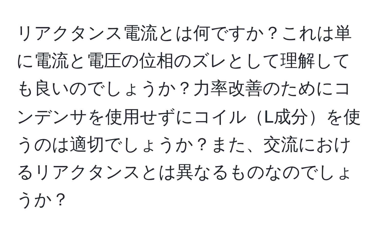 リアクタンス電流とは何ですか？これは単に電流と電圧の位相のズレとして理解しても良いのでしょうか？力率改善のためにコンデンサを使用せずにコイルL成分を使うのは適切でしょうか？また、交流におけるリアクタンスとは異なるものなのでしょうか？