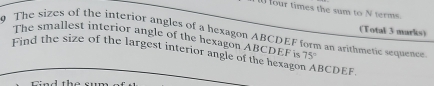 four times the sum to N terms. 
(Total 3 marks) 
9 The sizes of the interior angles of a hexagon ABCDEF form an arithmetic sequencr 
The smallest interior angle of the hexagon ABCDEF is 75°
Find the size of the largest interior angle of the hexago BCDEF.