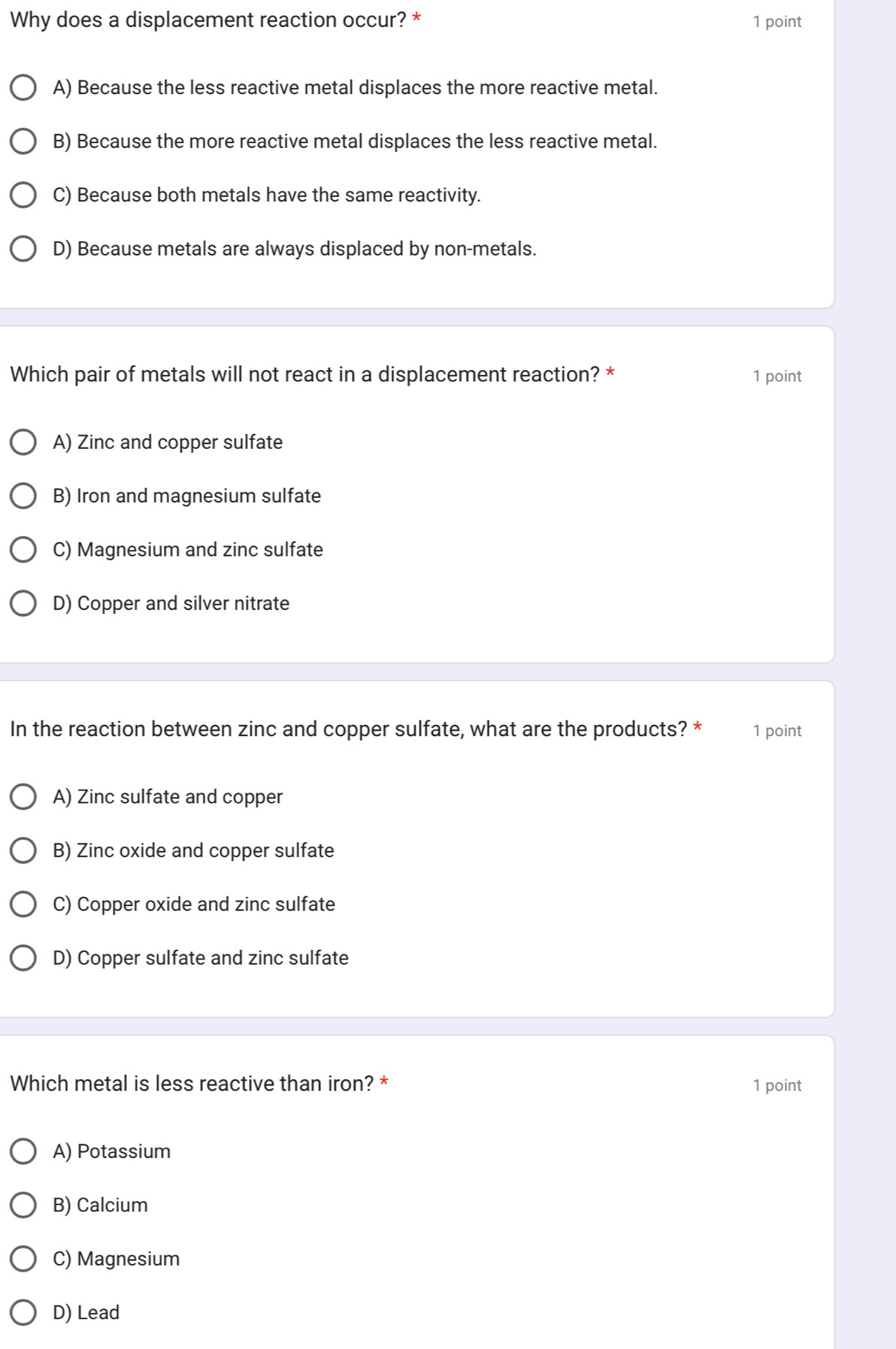 Why does a displacement reaction occur? * 1 point
A) Because the less reactive metal displaces the more reactive metal.
B) Because the more reactive metal displaces the less reactive metal.
C) Because both metals have the same reactivity.
D) Because metals are always displaced by non-metals.
Which pair of metals will not react in a displacement reaction? * 1 point
A) Zinc and copper sulfate
B) Iron and magnesium sulfate
C) Magnesium and zinc sulfate
D) Copper and silver nitrate
In the reaction between zinc and copper sulfate, what are the products? * 1 point
A) Zinc sulfate and copper
B) Zinc oxide and copper sulfate
C) Copper oxide and zinc sulfate
D) Copper sulfate and zinc sulfate
Which metal is less reactive than iron? * 1 point
A) Potassium
B) Calcium
C) Magnesium
D) Lead