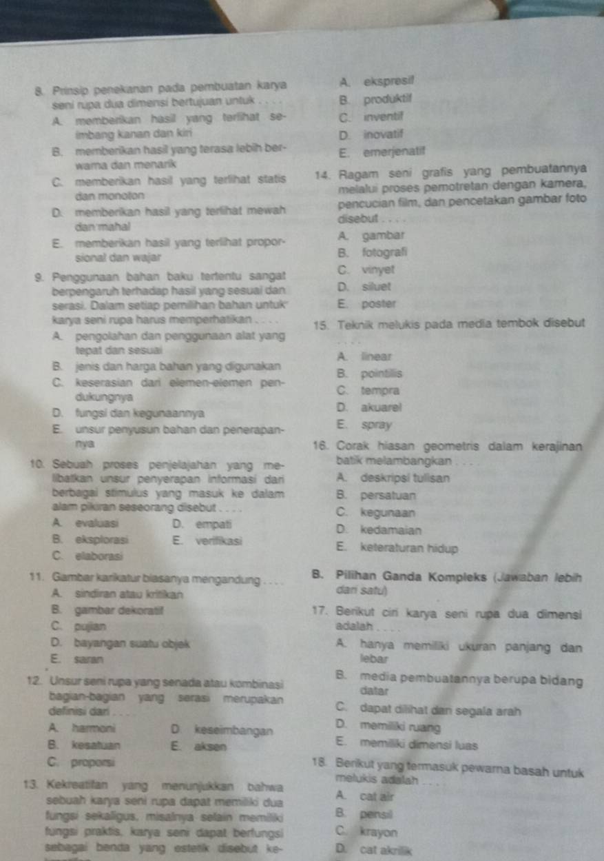 Prinsip penekanan pada pembuatan karya A. ekspresi!
seni rupa dua dimensi bertujuan untuk . B. produktif
A. memberikan hasil yang terfihat se- C. inventif
imbang kanan dan kir D. inovatif
B. memberikan hasil yang terasa lebih ber- E. emerjenatif
wama dan menarik
C. memberikan hasil yang terlihat statis 14. Ragam seni grafis yang pembuatannya
dan monoton melalui proses pemotretan dengan kamera,
D. memberikan hasil yang terlihat mewah pencucian film, dan pencetakan gambar foto
dan mahal disebut
E. memberikan hasil yang terlihat propor- A. gambar
sional dan wajar B. fotografi
9. Penggunaan bahan baku tertentu sangat C. vinyet
berpengaruh terhadap hasil yang sesuai dan D. siluet
serasi. Dalam setiap pemilihan bahan untuk E. poster
karya seni rupa harus memperhatikan 15. Teknik melukis pada media tembok disebut
A. pengolahan dan penggunaan alat yang
tepat dan sesuai A. linear
B. jenis dan harga bahan yang digunakan B. pointillis
C. keserasian dari elemen-elemen pen- C. tempra
dukungnya D. akuarel
D. fungsi dan kegunaannya
E. unsur penyusun bahan dan penerapan- E. spray
nya 16. Corak hiasan geometris dalam kerajinan
10. Sebuah proses penjelajahan yang me- batik melambangkan
ibalkan unsur penyerapan informasí dari A. deskripsi tulisan
berbagai stimulus yang masuk ke dalam B. persatuan
alam pikiran seseorang disebut C. kegunaan
A. evaluasi D. empati D. kedamaian
B. eksplorasi E. verifikasi E. keteraturan hidup
C. elaborasi
11. Gambar karikatur biasanya mengandung . . . . B. Pilihan Ganda Kompleks (Jawaban lebih
A. sindiran atau kritikan
dari satu)
B. gambar dekoratif 17. Berikut ciri karya seni rupa dua dimensi
C. pujian adalah
D. bayangan suatu objek A. hanya memiliki ukuran panjang dan
E. saran lebar
12. Unsur seni rupa yang senada atau kombinasi B. media pembuatannya berupa bidang
datar
bagian-bagian yang serasi merupakan C. dapat dilihat dan segala arah
definisi dari
D. memiliki ruang
A. harmoni D. keseimbangan E. memiliki dimensi luas
B. kesatuan E. aksen
C. proporsi
18. Berikut yang termasuk pewarna basah untuk
melukis adalah
13. Kekreatifan yang menunjukkan bahwa A. cat air
sebuah karya seni rupa dapat memiliki dua
fungsi sekaligus, misalnya selain memiliki B. pensil
fungsi praktis, karya seni dapat berfungsi C. krayon
sebagai benda yang estetik disebut ke- D. cat akrillik