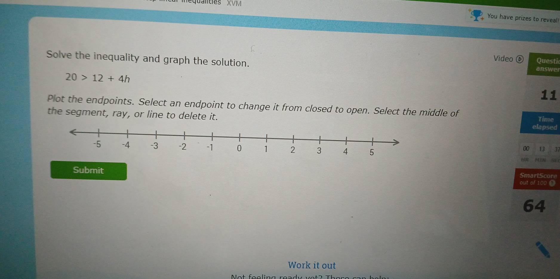 equntes XVV 
You have prizes to reveal! 
Solve the inequality and graph the solution. 
Video ⓑ Questi 
answer
20>12+4h
11 
Plot the endpoints. Select an endpoint to change it from closed to open. Select the middle of 
the segment, ray, or line to delete it. elapsed Time 
00 13 37
HR MIN SEC 
Submit SmartScore 
out of 100 0
64
Work it out