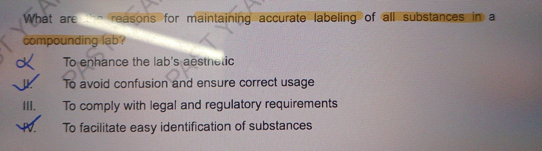 What are e reasons for maintaining accurate labeling of all substances in a
compounding lab?
d To enhance the lab's aesthetic
To avoid confusion and ensure correct usage
III. To comply with legal and regulatory requirements
W To facilitate easy identification of substances