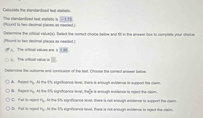 Calculate the standardized test statistic.
The standardized test statistic is - 1.73.
(Round to two decimal places as needed.)
Determine the critical value(s). Select the correct choice below and fill in the answer box to complete your choice.
(Round to two decimal places as needed.)
The critical values are ± 1.96
B. The critical value is □. 
Determine the outcome and conclusion of the test. Choose the correct answer below.
A. Reject H_0. At the 5% significance level, there is enough evidence to support the claim.
B. Reject H_0 At the 5% significance level, there is enough evidence to reject the claim.
C. Fail to reject H_0. At the 5% significance level, there is not enough evidence to support the claim.
D. Fall to reject H_0. At the 5% significance level, there is not enough evidence to reject the claim.