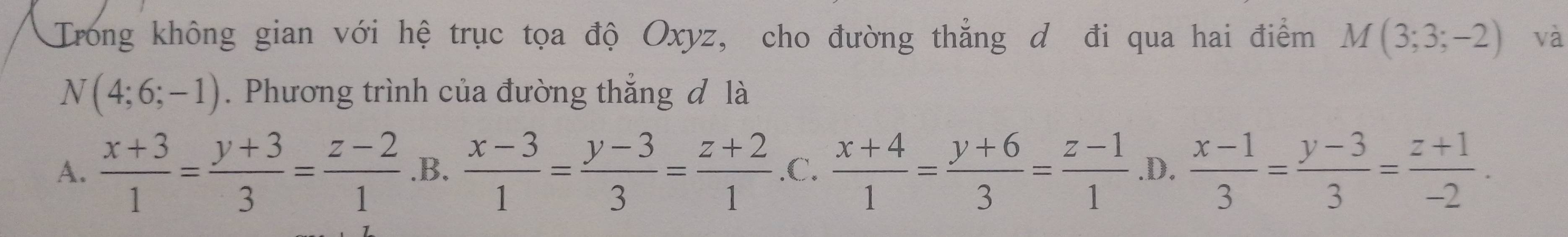 Trong không gian với hệ trục tọa độ Oxyz, cho đường thẳng d đi qua hai điểm M(3;3;-2) và
N(4;6;-1). Phương trình của đường thắng đ là
A.  (x+3)/1 = (y+3)/3 = (z-2)/1  .B.  (x-3)/1 = (y-3)/3 = (z+2)/1  .C.  (x+4)/1 = (y+6)/3 = (z-1)/1  .D.  (x-1)/3 = (y-3)/3 = (z+1)/-2 .