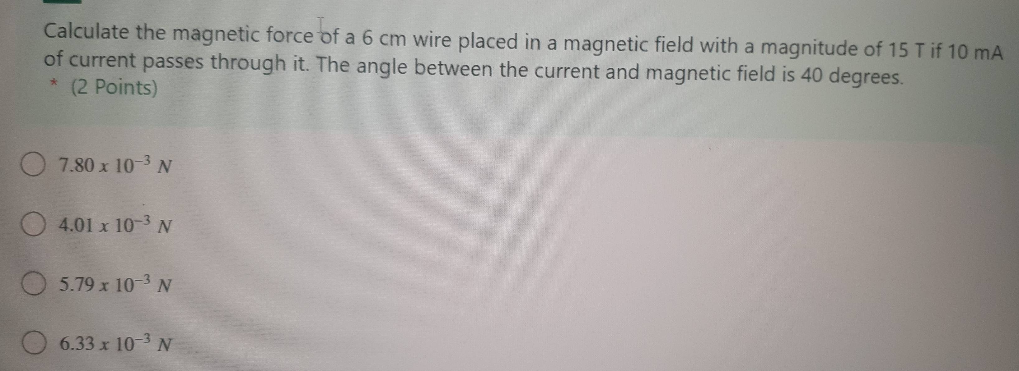 Calculate the magnetic force of a 6 cm wire placed in a magnetic field with a magnitude of 15 T if 10 mA
of current passes through it. The angle between the current and magnetic field is 40 degrees.
* (2 Points)
7.80* 10^(-3)N
4.01* 10^(-3)N
5.79* 10^(-3)N
6.33* 10^(-3)N