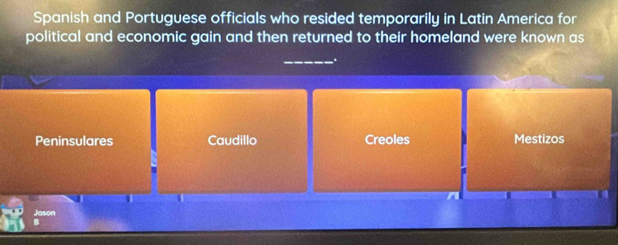 Spanish and Portuguese officials who resided temporarily in Latin America for
political and economic gain and then returned to their homeland were known as
_.
Peninsulares Caudillo Creoles Mestizos
Jason