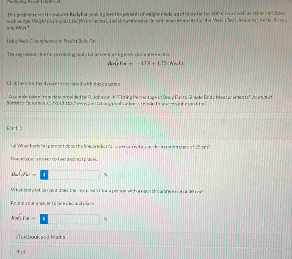 Predicting Percent Bady Fat 
This problem uses the dataset BodyFat, which gives the percent of weight made up of body fat for 100 men as well as other variables 
such as Age. Weight (in pounds), Height (in inches), and circumference (in cm) measurements for the Neck, Chest, Abdomen, Ankle, Biceps 
and Wrist." 
Using Neck Circumference to Predict Body Fat 
The regression line for predicting body fat percent using neck circumference is 
Body Fat=-47.9+1.75 (Neck) 
Click here for the dataset associated with this question. 
*A sample taken from data provided by R. Johnson in "Fitting Percentage of Body Fat to Simple Body Measurements," Journøl of 
Statistics Education, (1996), http://www.amstat.org/publications/]se/v4n1/datasets.johnson.htmi. 
Part 1 
(a) What body fat percent does the line predict for a person with a neck circumference of 35 cm? 
Round your answer to two decimal places. 
BodyFat = i %
What body fat percent does the line predict for a person with a neck circumference of 40 cm? 
Round your answer to one decimal place. 
BodyFat == i % 
eTextbook and Media 
Hint