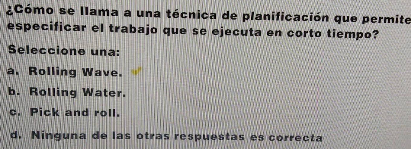 ¿Cómo se llama a una técnica de planificación que permite
especificar el trabajo que se ejecuta en corto tiempo?
Seleccione una:
a. Rolling Wave.
b. Rolling Water.
c. Pick and roll.
d. Ninguna de las otras respuestas es correcta