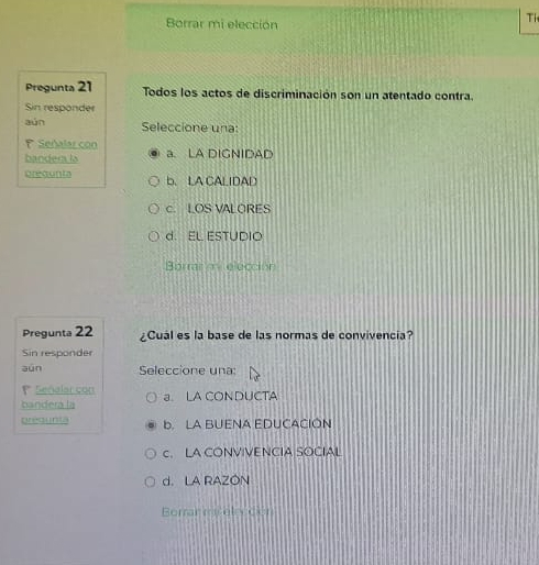 Borrar mi elección
Ti
Pregunta 21 Todos los actos de discriminación son un atentado contra.
Sin responder
aún Seleccione una:
Señalar con a. LA DIGNIDAD
bandera la
prequnta b. LA CALIDAD
c. LOS VALORES
d. EL ESTUDIO
Bormr mi elección
Pregunta 22 ¿Cual es la base de las normas de convivencia?
Sin responder
aún Seleccione una:
Señalar con
bandera la a. LA CONDUCTA
pregunta b. LA BUENA EDUCACIÓN
c. LA CONVIVENCIA SOCIAL
d. LA RAZON
Borrar melección