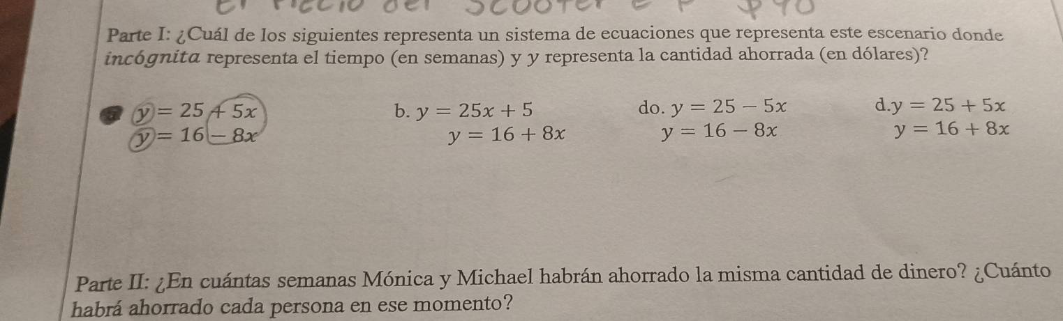 Parte I: ¿Cuál de los siguientes representa un sistema de ecuaciones que representa este escenario donde
incógnita representa el tiempo (en semanas) y y representa la cantidad ahorrada (en dólares)?
y=25+5x
b. y=25x+5 do. y=25-5x d. y=25+5x
y=16-8x
y=16+8x
y=16-8x
y=16+8x
Parte II: ¿En cuántas semanas Mónica y Michael habrán ahorrado la misma cantidad de dinero? ¿Cuánto
habrá ahorrado cada persona en ese momento?