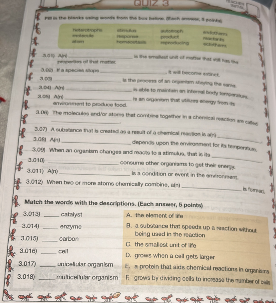 INITIAL
Fill in the blanks using words from the box bellow. (Each answer, 5 points)
heterotropihs sitiricies awtottroph endotherm
molecule resipicinsia product reactants
atom Facatasca són reproducing ectotherm
3.01) A(n) _
is the smailest unit of matter that still has the
properties of that matter.
3.02) If a species stops_
, it willl become extinct.
3.03)_
is the process of an organism staying the same.
3.04) A(n) _
is able to maintain an internal body temperature.
3.05) A(n) _ is an organism that utilizes energy from its
environment to produce food.
3.06) The molecules and/or atoms that combine together in a chemical reaction are called
.
3.07) A substance that is created as a result of a chemical reaction is a(n)
3.08) A(n)
_
.
_depends upon the environment for its temperature.
_
3.09) When an organism changes and reacts to a stimulus, that is its
3.010) _consume other organisms to get their energy.
3.011) A(n) _is a condition or event in the environment.
_
3.012) When two or more atoms chemically combine, a(n)
is formed.
Match the words with the descriptions. (Each answer, 5 points)
3.013) _catalyst A. the element of life
3.014) _enzyme
B. a substance that speeds up a reaction without
being used in the reaction
3.015) _carbon
C. the smallest unit of life
3.016) _cell D. grows when a cell gets larger
3.017) _unicellular organism E. a protein that aids chemical reactions in organisms
3.018) _multicellular organism F. grows by dividing cells to increase the number of cells