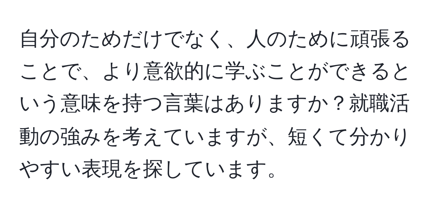 自分のためだけでなく、人のために頑張ることで、より意欲的に学ぶことができるという意味を持つ言葉はありますか？就職活動の強みを考えていますが、短くて分かりやすい表現を探しています。