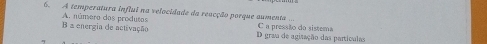 A temperatura influi na velocidade da reacção porque sumenta.
B a energia de activação A. número dos produtos D grau de agitação das partículas C a pressão do sistema