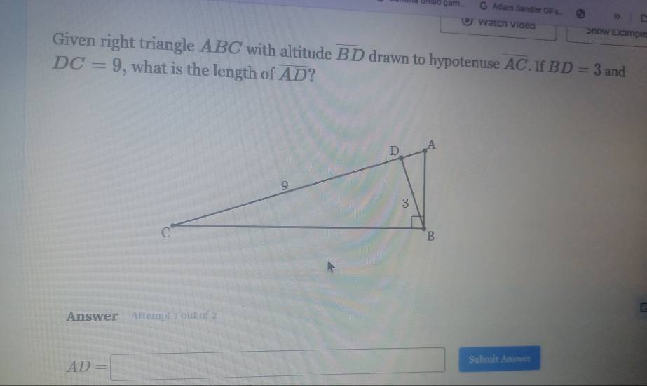 a cread gam . G Adam Sandier GIFs » n 
vatch video Show Exämpie 
Given right triangle ABC with altitude overline BD drawn to hypotenuse overline AC
DC=9 , what is the length of overline AD 7 . If BD=3 and 
Answer Attempt 1 out of 2
AD=□ Submit Answer