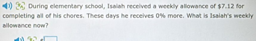 During elementary school, Isaiah received a weekly allowance of $7.12 for 
completing all of his chores. These days he receives 0% more. What is Isaiah's weekly 
allowance now?