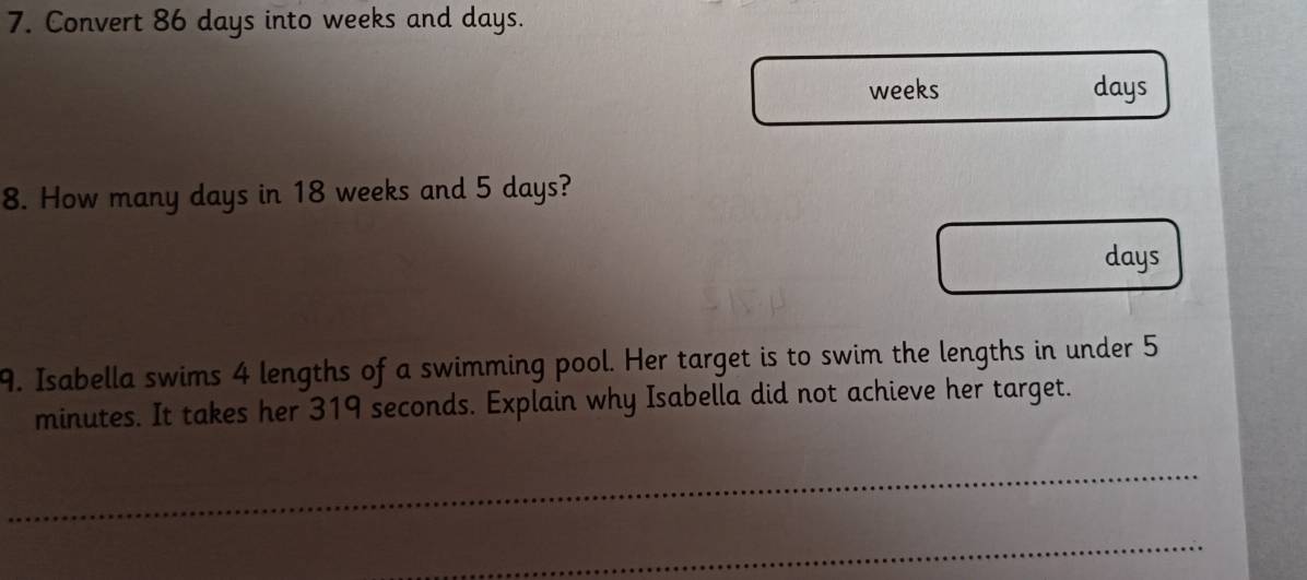 Convert 86 days into weeks and days.
weeks days
8. How many days in 18 weeks and 5 days?
days
9. Isabella swims 4 lengths of a swimming pool. Her target is to swim the lengths in under 5
minutes. It takes her 319 seconds. Explain why Isabella did not achieve her target.