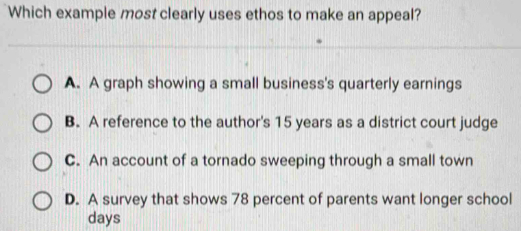 Which example most clearly uses ethos to make an appeal?
A. A graph showing a small business's quarterly earnings
B. A reference to the author's 15 years as a district court judge
C. An account of a tornado sweeping through a small town
D. A survey that shows 78 percent of parents want longer school
days