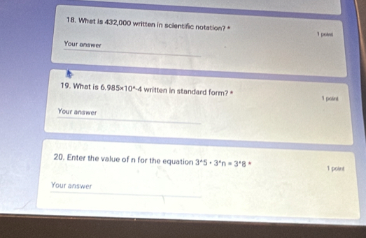 What is 432,000 written in scientific notation? * 1 point 
Your answer 
19. What is 6.985* 10^(wedge)-4 written in standard form? * 1 point 
Your answer 
20. Enter the value of n for the equation 3^(wedge)5· 3^(wedge)n=3^(wedge)8 * 
1 point 
Your answer