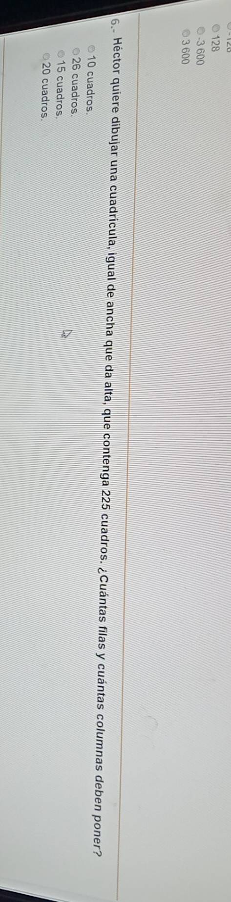 128
-3 600
3600
6 Héctor quiere dibujar una cuadrícula, igual de ancha que da alta, que contenga 225 cuadros. ¿Cuántas filas y cuántas columnas deben poner?
10 cuadros.
26 cuadros.
15 cuadros.
20 cuadros