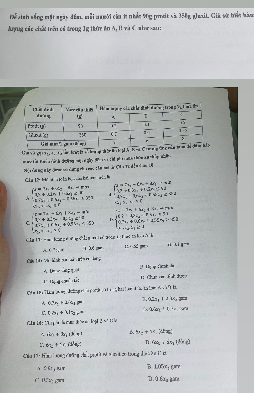 Để sinh sống một ngày đêm, mỗi người cần ít nhất 90g protit và 350g gluxit. Giả sử biết hàm
lượng các chất trên có trong 1g thức ăn A, B và C như sau:
Giả sử gọi x_1,x_2,x_3 lần lượt là số lượng thức ăn loại A
mức tối thiểu dinh dưỡng một ngày đêm và chi phí mua thức ăn thấp nhất.
Nội dung này được sử dụng cho các câu hỏi từ Câu 12 đến Câu 18
Câu 12: Mô hình toán học của bài toán trên là
A beginarrayl z=7x_1+6x_2+8x_3to max 0.2+0.3x_2+0.5x_3≥ 90 0.7x_1+0.6x_2+0.55x_3≥ 350 x_1,x_2,x_3≥ 0endarray. B beginarrayl z=7x_1+6x_2+8x_3to min 0.2+0.3x_2+0.5x_3≤ 90 0.7x_1+0.6x_2+0.55x_3≥ 350 x_1,x_2,x_3≥ 0endarray.
C beginarrayl z=7x_1+6x_2+8x_3to min 0.2+0.3x_2+0.5x_3≥ 90 0.7x_1+0.6x_2+0.55x_3≤ 350 x_1,x_2,x_3≥ 0endarray. D beginarrayl z=7x_1+6x_2+8x_3to min 0.2+0.3x_2+0.5x_3≥ 90 0.7x_1+0.6x_2+0.55x_3≥ 350 x_1,x_2.x_3≥ 0endarray.
Câu 13: Hàm lượng dưỡng chất gluxit có trong 1g thức ăn loại A là
A. 0.7 gam B. 0.6 gam C. 0.55 gam D. 0.1 gam
Câu 14: Mô hình bài toán trên có dạng
A. Dạng tổng quát B. Dạng chính tắc
C. Dạng chuẩn tắc D. Chưa xác định được
Câu 15: Hàm lượng dưỡng chất protit có trong hai loại thức ăn loại A và B là
B. 0.2x_1+0.3x_2 gam
A. 0.7x_1+0.6x_2 gam
D. 0.6x_1+0.7x_2
C. 0.2x_1+0.1x_2 gam gam
Câu 16: Chi phí để mua thức ăn loại B và C là
A. 6x_2+8x_3 (đồng) B. 6x_2+4x_1 1 (đồng)
D.
C. 6x_1+4x_2 (đồng) 6x_3+5x_2 (đồng)
Câu 17: Hàm lượng dưỡng chất protit và gluxit có trong thức ăn C là
B. 1.05x_3
A. 0.8x_3 gam gam
C. 0.5x_3 gam
D. 0.6x_3 gam