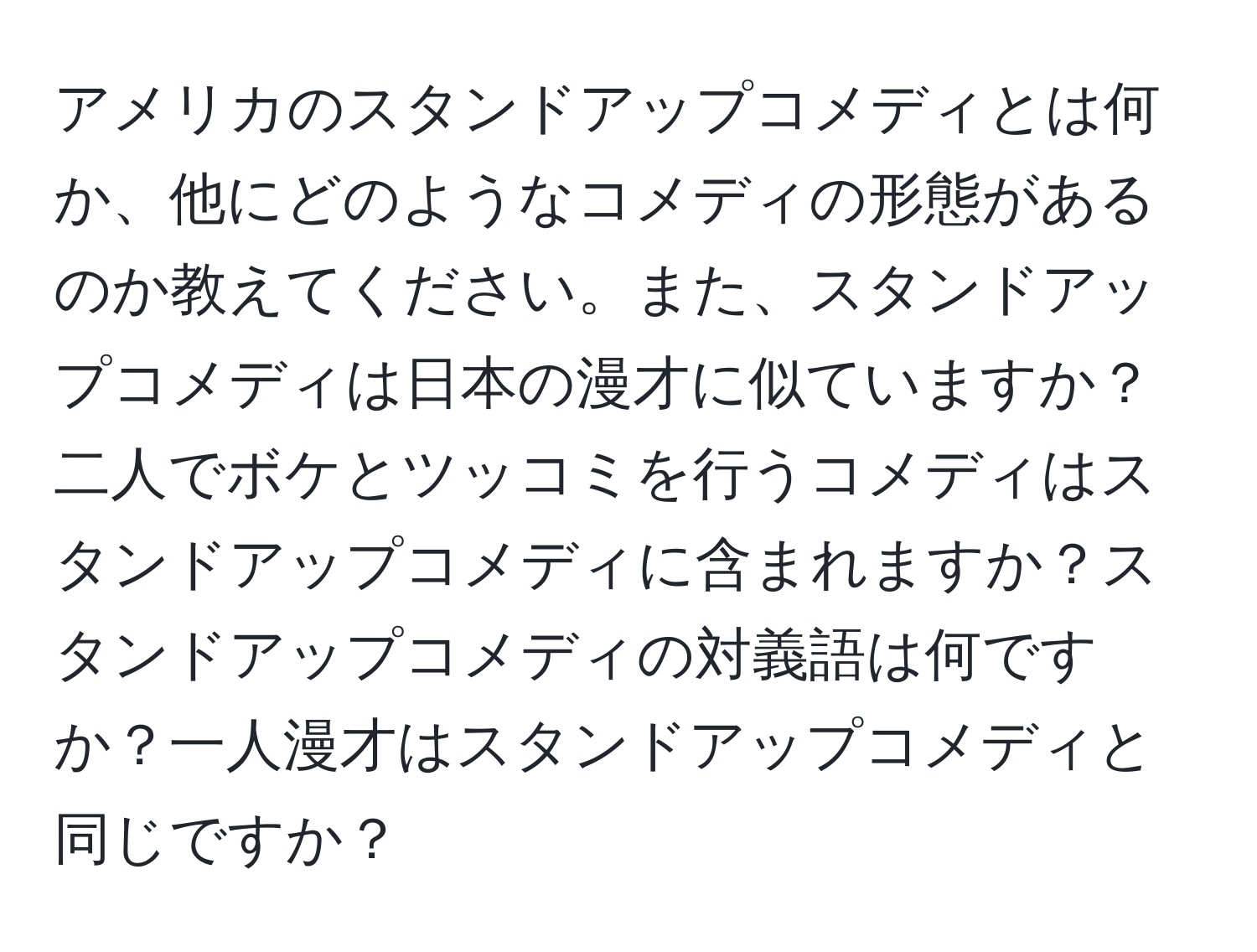 アメリカのスタンドアップコメディとは何か、他にどのようなコメディの形態があるのか教えてください。また、スタンドアップコメディは日本の漫才に似ていますか？二人でボケとツッコミを行うコメディはスタンドアップコメディに含まれますか？スタンドアップコメディの対義語は何ですか？一人漫才はスタンドアップコメディと同じですか？