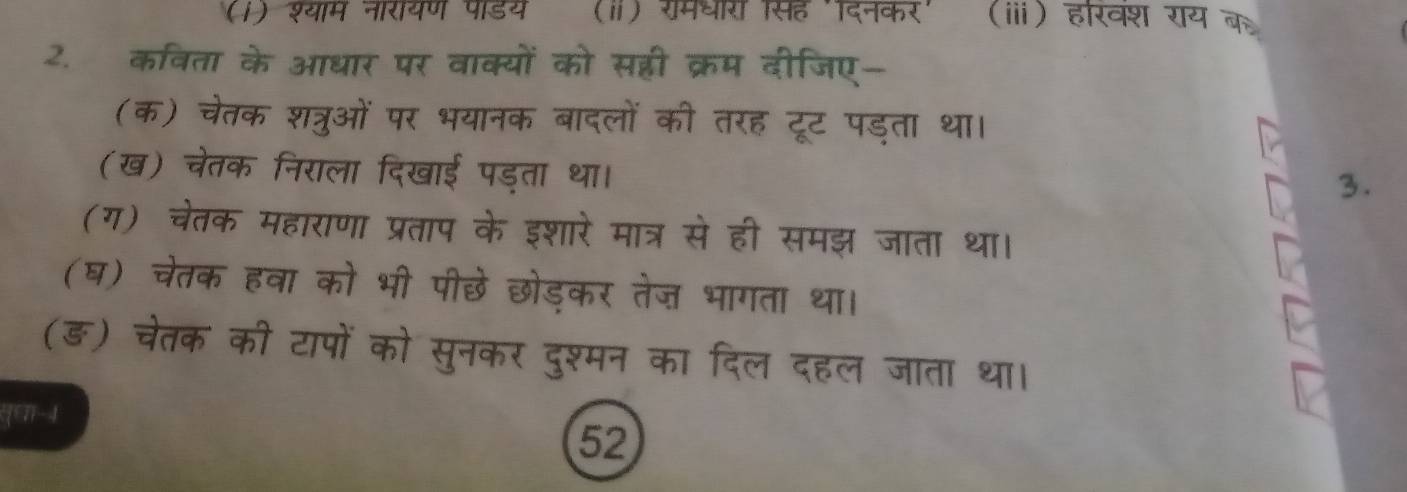 (1) श्याम नारायण पाडय (ⅱ) रमधर सह 'दिनकर' (ⅲ) हरवश राय के 
2. कविता के आधार पर वाक्यों को सहरी क्रम दीजिए- 
(क) चेतक शत्रुओं पर भयानक बादलों की तरह टूट पड्ता था। 
(ख) चेतक निराला दिखाई पड्ता था। 
3. 
(ग) चेतक महाराणा प्रताप के इशारे मात्र से ही समझ जाता था। 
(घ) चेतक हवा को भी पीछे छोड़कर तेज भागता था। 
(ङ) चेतक की टापों को सुनकर दुश्मन का दिल दहल जाता था। 
([∈T-4 
52