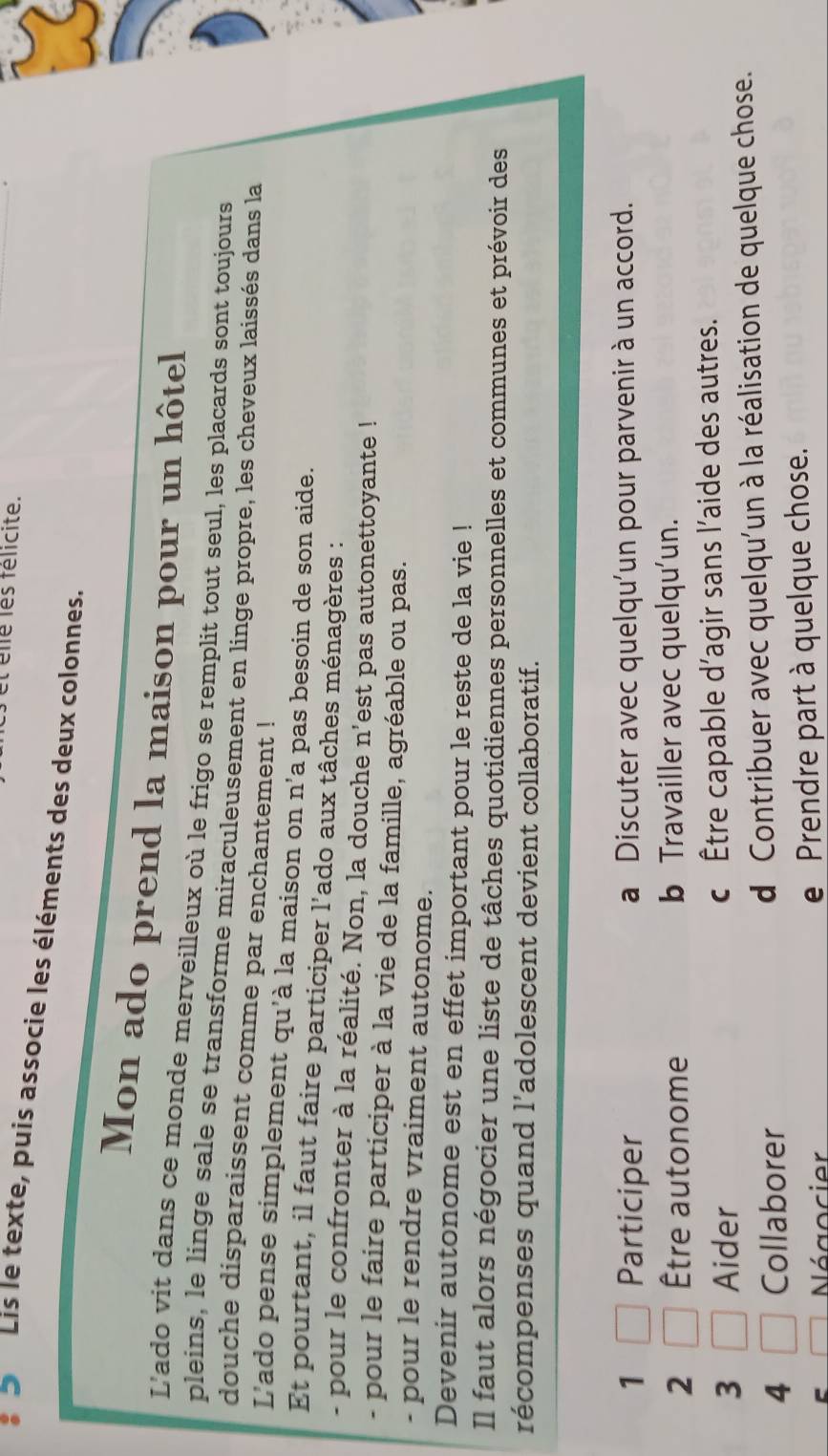 et élé les félicite.
a Lis le texte, puis associe les éléments des deux colonnes.
Mon ado prend la maison pour un hôtel
L'ado vit dans ce monde merveilleux où le frigo se remplit tout seul, les placards sont toujours
pleins, le linge sale se transforme miraculeusement en linge propre, les cheveux laissés dans la
douche disparaissent comme par enchantement !
L'ado pense simplement qu'à la maison on n'a pas besoin de son aide.
Et pourtant, il faut faire participer l'ado aux tâches ménagères :
- pour le confronter à la réalité. Non, la douche n'est pas autonettoyante !
- pour le faire participer à la vie de la famille, agréable ou pas.
- pour le rendre vraiment autonome.
Devenir autonome est en effet important pour le reste de la vie !
Il faut alors négocier une liste de tâches quotidiennes personnelles et communes et prévoir des
récompenses quand l’adolescent devient collaboratif.
1 Participer a Discuter avec quelqu’un pour parvenir à un accord.
2 Être autonome b Travailler avec quelqu’un.
3 Aider c Être capable d’agir sans l’aide des autres.
4 Collaborer d Contribuer avec quelqu'un à la réalisation de quelque chose.
Négocier e Prendre part à quelque chose.