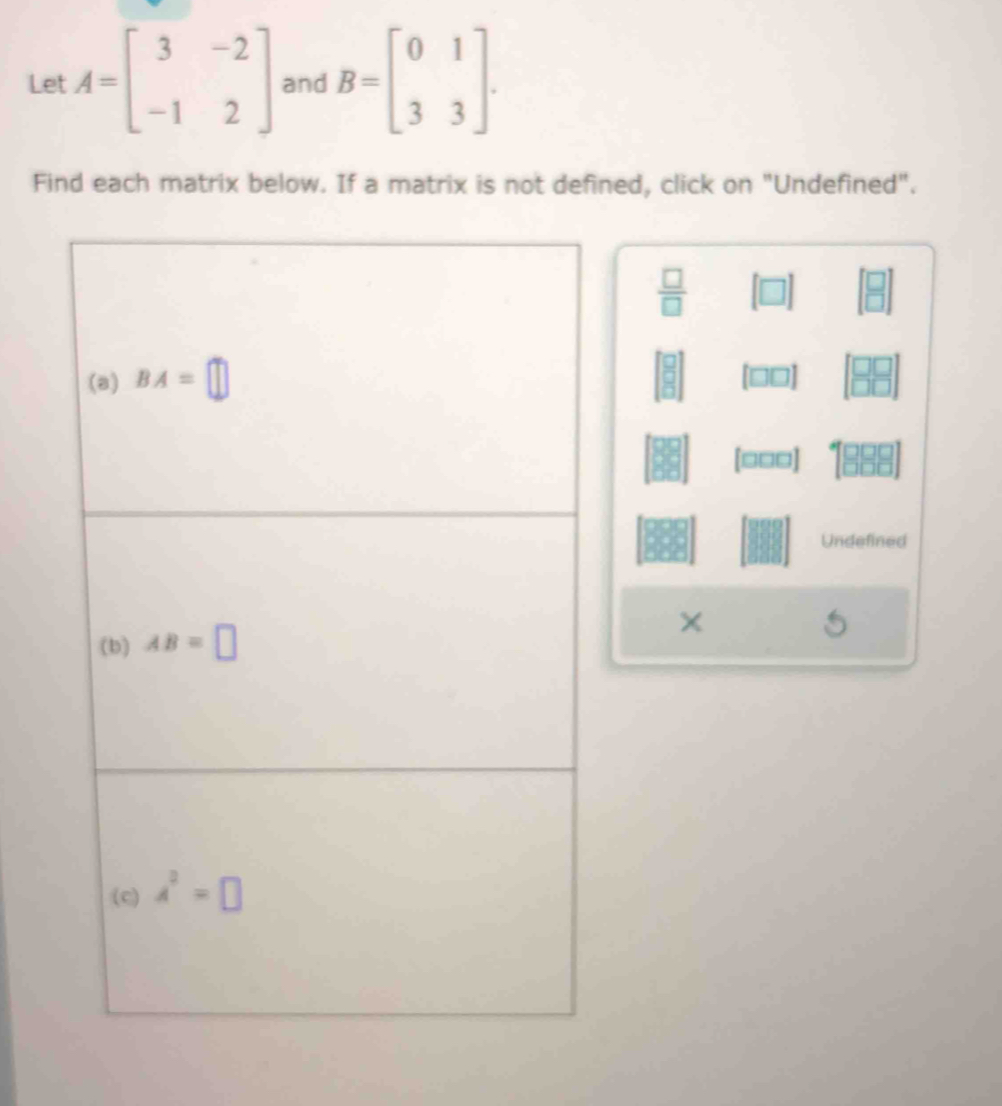 Let A=beginbmatrix 3&-2 -1&2endbmatrix and B=beginbmatrix 0&1 3&3endbmatrix .
Find each matrix below. If a matrix is not defined, click on "Undefined".
 □ /□  
[□□□]
Undefined