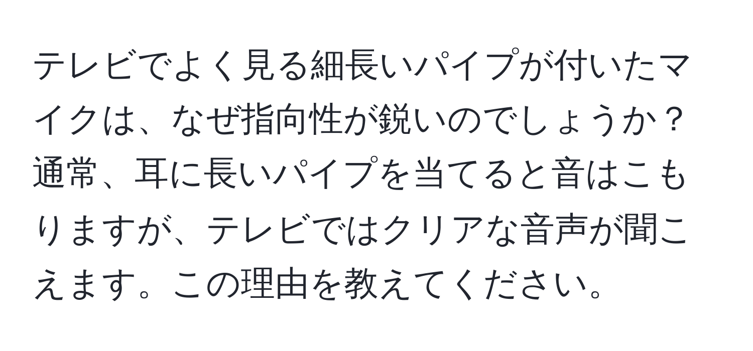 テレビでよく見る細長いパイプが付いたマイクは、なぜ指向性が鋭いのでしょうか？通常、耳に長いパイプを当てると音はこもりますが、テレビではクリアな音声が聞こえます。この理由を教えてください。