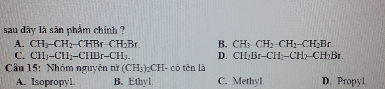 sau đây là sản phẩm chính ?
A. CH_3-CH_2-CHBr-CH_2Br. B. CH_3-CH_2-CH_2-CH_2Br.
C. CH_3-CH_2-CHBr-CH_3. D. CH_2Br-CH_2-CH_2-CH_2Br. 
Câu 15: Nhóm nguyên tử (CH_3)_2CH (- có tên là
A. Isopropyl. B. Ethy1. C. Methy1. D. Propyl.