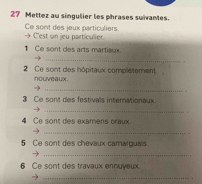 Mettez au singulier les phrases suivantes. 
Ce sont des jeux particuliers. 
C'est un jeu particulier. 
1 Ce sont des arts martiaux. 
_ 
2 Ce sont des hôpitaux complètement 
nouveaux. 
_ 
3 Ce sont des festivals internationaux. 
_ 
4 Ce sont des examens oraux. 
_ 
5 Ce sont des chevaux camarguais. 
_ 
6 Ce sont des travaux ennuyeux. 
_