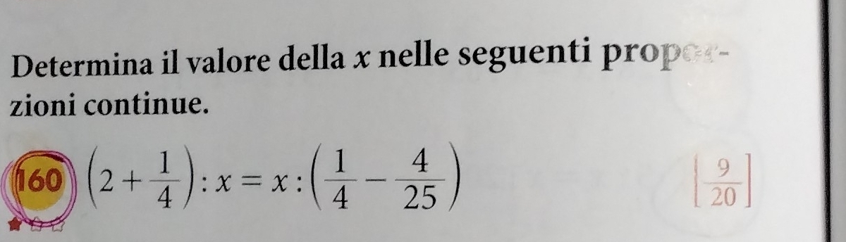 Determina il valore della x nelle seguenti propor- 
zioni continue. 
160 (2+ 1/4 ):x=x:( 1/4 - 4/25 ) [ 9/20 ]