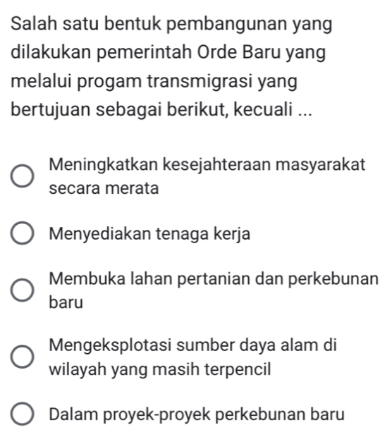 Salah satu bentuk pembangunan yang
dilakukan pemerintah Orde Baru yang
melalui progam transmigrasi yang
bertujuan sebagai berikut, kecuali ...
Meningkatkan kesejahteraan masyarakat
secara merata
Menyediakan tenaga kerja
Membuka lahan pertanian dan perkebunan
baru
Mengeksplotasi sumber daya alam di
wilayah yang masih terpencil
Dalam proyek-proyek perkebunan baru