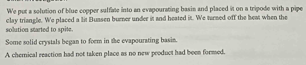 We put a solution of blue copper sulfate into an evapourating basin and placed it on a tripode with a pipe 
clay triangle. We placed a lit Bunsen burner under it and heated it. We turned off the heat when the 
solution started to spite. 
Some solid crystals began to form in the evapourating basin. 
A chemical reaction had not taken place as no new product had been formed.