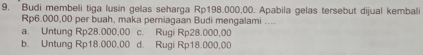 Budi membeli tiga lusin gelas seharga Rp198.000,00. Apabila gelas tersebut dijual kembali
Rp6.000,00 per buah, maka perniagaan Budi mengalami ....
a. Untung Rp28.000,00 c. Rugi Rp28.000,00
b. Untung Rp18.000,00 d. Rugi Rp18.000,00