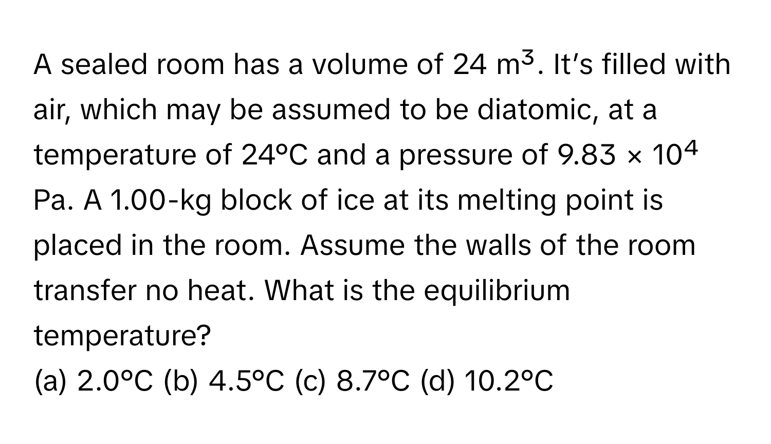 A sealed room has a volume of 24 m³. It’s filled with air, which may be assumed to be diatomic, at a temperature of 24°C and a pressure of 9.83 × 10⁴ Pa. A 1.00-kg block of ice at its melting point is placed in the room. Assume the walls of the room transfer no heat. What is the equilibrium temperature?

(a) 2.0°C (b) 4.5°C (c) 8.7°C (d) 10.2°C